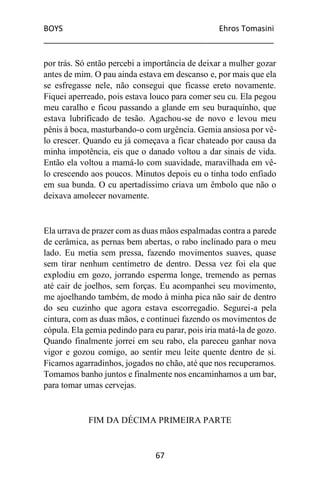 BOYS Ehros Tomasini
____________________________________________________
67
por trás. Só então percebi a importância de deixar a mulher gozar
antes de mim. O pau ainda estava em descanso e, por mais que ela
se esfregasse nele, não consegui que ficasse ereto novamente.
Fiquei aperreado, pois estava louco para comer seu cu. Ela pegou
meu caralho e ficou passando a glande em seu buraquinho, que
estava lubrificado de tesão. Agachou-se de novo e levou meu
pênis à boca, masturbando-o com urgência. Gemia ansiosa por vê-
lo crescer. Quando eu já começava a ficar chateado por causa da
minha impotência, eis que o danado voltou a dar sinais de vida.
Então ela voltou a mamá-lo com suavidade, maravilhada em vê-
lo crescendo aos poucos. Minutos depois eu o tinha todo enfiado
em sua bunda. O cu apertadíssimo criava um êmbolo que não o
deixava amolecer novamente.
Ela urrava de prazer com as duas mãos espalmadas contra a parede
de cerâmica, as pernas bem abertas, o rabo inclinado para o meu
lado. Eu metia sem pressa, fazendo movimentos suaves, quase
sem tirar nenhum centímetro de dentro. Dessa vez foi ela que
explodiu em gozo, jorrando esperma longe, tremendo as pernas
até cair de joelhos, sem forças. Eu acompanhei seu movimento,
me ajoelhando também, de modo à minha pica não sair de dentro
do seu cuzinho que agora estava escorregadio. Segurei-a pela
cintura, com as duas mãos, e continuei fazendo os movimentos de
cópula. Ela gemia pedindo para eu parar, pois iria matá-la de gozo.
Quando finalmente jorrei em seu rabo, ela pareceu ganhar nova
vigor e gozou comigo, ao sentir meu leite quente dentro de si.
Ficamos agarradinhos, jogados no chão, até que nos recuperamos.
Tomamos banho juntos e finalmente nos encaminhamos a um bar,
para tomar umas cervejas.
FIM DA DÉCIMA PRIMEIRA PARTE
 