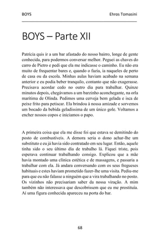 BOYS Ehros Tomasini
____________________________________________________
68
BOYS – Parte XII
Patrícia quis ir a um bar afastado do nosso bairro, longe de gente
conhecida, para podermos conversar melhor. Peguei as chaves do
carro de Pietro e pedi que ela me indicasse o caminho. Eu não era
muito de frequentar bares e, quando o fazia, ia naqueles de perto
de casa ou da escola. Minhas aulas haviam acabado na semana
anterior e eu podia beber tranquilo, contanto que não exagerasse.
Precisava acordar cedo no outro dia para trabalhar. Quinze
minutos depois, chegávamos a um barzinho aconchegante, na orla
marítima de Olinda. Pedimos uma cerveja bem gelada e isca de
peixe frito para petiscar. Ela brindou à nossa amizade e sorvemos
um bocado da bebida geladíssima de um único gole. Voltamos a
encher nossos copos e iniciamos o papo.
A primeira coisa que ela me disse foi que estava se demitindo do
posto de combustíveis. A demora seria o dono achar-lhe um
substituto e eu já havia sido contratado em seu lugar. Então, aquele
tinha sido o seu último dia de trabalho lá. Fiquei triste, pois
esperava continuar trabalhando consigo. Explicou que a mãe
havia montado uma clínica estética e de massagens, e passaria a
trabalhar com ela. Já andara conversando com os seus fregueses
habituais e estes haviam prometido fazer-lhe uma visita. Pediu-me
para que eu não falasse a ninguém que a vira trabalhando no posto.
Os vizinhos não precisariam saber da nossa viração. A mim
também não interessava que descobrissem que eu me prostituía.
Aí uma figura conhecida apareceu na porta do bar.
 