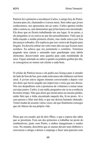 BOYS Ehros Tomasini
____________________________________________________
69
Patrícia foi a primeira a reconhecer Carlos, o amigo boy de Pietro.
Acenou para ele, chamando-o à nossa mesa. Sem saber que já nos
conhecíamos, nos apresentou um ao outro. Carlos apertou minha
mão e sentou-se, sem demonstrar que já havíamos nos encontrado.
Ela disse que eu ficaria trabalhando em seu lugar, lá no posto, e
ele perguntou se eu estava ao par dos procedimentos. Falei que já
tinha traçado a minha primeira cliente, mas ainda estava por fora
dos preços cobrados. Ele explicou que isso variava de freguês para
freguês. Eu deveria cobrar um valor mais alto aos que fossem mais
assíduos. Eu achava que era justamente o contrário. Terminou
pegando uma caneta e anotando num guardanapo uma tabela
elementar, descrevendo uma quantia para cada modalidade de
sexo. Fiquei animado ao saber o quanto eu poderia ganhar por dia,
se conseguisse ao menos um cliente a cada hora.
O celular de Patrícia tocou e ela pediu-nos licença para ir atender
do lado de fora do bar, pois onde estávamos não tínhamos um bom
sinal. A jovem esteve alguns minutos conversando e depois veio
nos dizer que havia surgido um imprevisto e teria que nos deixar.
Nós nos despedimos com a promessa de voltarmos a tomar umas
cervejas juntos. Carlos, à sua saída, perguntou-me se eu a conhecia
há muito tempo. Não quis dizer que morávamos no mesmo prédio,
então falei que a tinha encontrado naquele dia, lá no posto. Aí o
cara passou a falar mal dela, o que me deixou bastante chateado.
Tentei mudar de assunto várias vezes, até que finalmente consegui
que ele falasse da sua própria vida.
Disse que era casado, pai de dois filhos, e que a esposa não sabia
que se prostituía. Fora um dos primeiros a trabalhar no posto de
combustíveis, junto com Pietro, e ambos inauguraram o rendez
vous. No entanto, descobriu que as saunas davam mais dinheiro e
convenceu o amigo a deixar o emprego e fazer uma parceria com
 