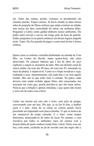 BOYS Ehros Tomasini
____________________________________________________
70
ele. Antes das saunas, porém, começou se prostituindo em
cinemas pornôs. Fiquei curioso. Já havia notado as duas únicas
salas de projeção de filmes eróticos que ainda existiam na cidade,
mas nunca me dera curiosidade de entrar em nenhuma delas.
Perguntei a Carlos como ganhar dinheiro nesses ambientes. Ele
pediu outra cerveja e sorveu um longo gole da boca da garrafa.
Então, perguntou se eu queria conhecer um desses lugares naquela
noite. Topei. Ele fez questão de pagar a conta total do bar e fomos
embora.
Quem cruza as cortinas vermelho-desbotadas na entrada do Cine
Mix, no Centro do Recife, numa quarta-feira, não entra
desavisado. Os cartazes indicam que é dia de show de sexo
explícito e espera-se encontrar de tudo. Mas um distinto casal de
classe média, ela com uns 40 anos, ele com uns 45, transando no
meio da plateia, é improvável. Como se o limpo invadisse o sujo,
roubando a cena. Aparentemente, eles nada têm a ver com aquele
mundo. Mas são os que estão mais à vontade. No palco, onde
deveria estar sendo exibido algum filme, dois mascarados nus
encenam um coito gay, porém percebe-se que são maus atores.
Nota-se que a felação é apenas simulada, e que quase não tocam
o sexo um do outro com a boca.
Carlos me mostra um cara alto e loiro, com jeito de gringo,
conversando com um boy. Diz que, se eu for lá fora, o melhor
carro é o dele. Antes de eu entrar no cinema pornô, havia
percebido um importado com placa estranha. Vi que se tratava de
um automóvel do corpo consular. E o loiro vestia roupas
finíssimas, destacando-se de todos do local. No entanto, o cara
circulava por todos os ambientes sujos do cinema com a
desenvoltura de quem conhece muito bem o local. Flerta com um
boy, com outro, cochicha ao pé do ouvido com um negro alto e
 