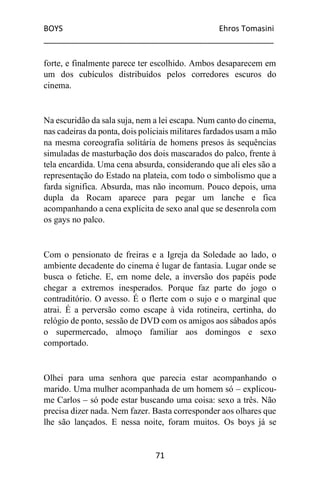 BOYS Ehros Tomasini
____________________________________________________
71
forte, e finalmente parece ter escolhido. Ambos desaparecem em
um dos cubículos distribuídos pelos corredores escuros do
cinema.
Na escuridão da sala suja, nem a lei escapa. Num canto do cinema,
nas cadeiras da ponta, dois policiais militares fardados usam a mão
na mesma coreografia solitária de homens presos às sequências
simuladas de masturbação dos dois mascarados do palco, frente à
tela encardida. Uma cena absurda, considerando que ali eles são a
representação do Estado na plateia, com todo o simbolismo que a
farda significa. Absurda, mas não incomum. Pouco depois, uma
dupla da Rocam aparece para pegar um lanche e fica
acompanhando a cena explícita de sexo anal que se desenrola com
os gays no palco.
Com o pensionato de freiras e a Igreja da Soledade ao lado, o
ambiente decadente do cinema é lugar de fantasia. Lugar onde se
busca o fetiche. E, em nome dele, a inversão dos papéis pode
chegar a extremos inesperados. Porque faz parte do jogo o
contraditório. O avesso. É o flerte com o sujo e o marginal que
atrai. É a perversão como escape à vida rotineira, certinha, do
relógio de ponto, sessão de DVD com os amigos aos sábados após
o supermercado, almoço familiar aos domingos e sexo
comportado.
Olhei para uma senhora que parecia estar acompanhando o
marido. Uma mulher acompanhada de um homem só – explicou-
me Carlos – só pode estar buscando uma coisa: sexo a três. Não
precisa dizer nada. Nem fazer. Basta corresponder aos olhares que
lhe são lançados. E nessa noite, foram muitos. Os boys já se
 