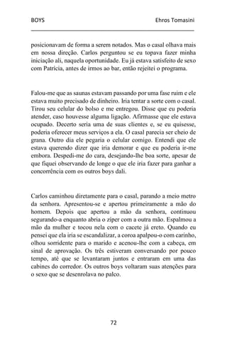 BOYS Ehros Tomasini
____________________________________________________
72
posicionavam de forma a serem notados. Mas o casal olhava mais
em nossa direção. Carlos perguntou se eu topava fazer minha
iniciação ali, naquela oportunidade. Eu já estava satisfeito de sexo
com Patrícia, antes de irmos ao bar, então rejeitei o programa.
Falou-me que as saunas estavam passando por uma fase ruim e ele
estava muito precisado de dinheiro. Iria tentar a sorte com o casal.
Tirou seu celular do bolso e me entregou. Disse que eu poderia
atender, caso houvesse alguma ligação. Afirmasse que ele estava
ocupado. Decerto seria uma de suas clientes e, se eu quisesse,
poderia oferecer meus serviços a ela. O casal parecia ser cheio de
grana. Outro dia ele pegaria o celular comigo. Entendi que ele
estava querendo dizer que iria demorar e que eu poderia ir-me
embora. Despedi-me do cara, desejando-lhe boa sorte, apesar de
que fiquei observando de longe o que ele iria fazer para ganhar a
concorrência com os outros boys dali.
Carlos caminhou diretamente para o casal, parando a meio metro
da senhora. Apresentou-se e apertou primeiramente a mão do
homem. Depois que apertou a mão da senhora, continuou
segurando-a enquanto abria o zíper com a outra mão. Espalmou a
mão da mulher e tocou nela com o cacete já ereto. Quando eu
pensei que ela iria se escandalizar, a coroa apalpou-o com carinho,
olhou sorridente para o marido e acenou-lhe com a cabeça, em
sinal de aprovação. Os três estiveram conversando por pouco
tempo, até que se levantaram juntos e entraram em uma das
cabines do corredor. Os outros boys voltaram suas atenções para
o sexo que se desenrolava no palco.
 