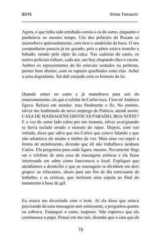 BOYS Ehros Tomasini
____________________________________________________
73
Agora, o que tinha sido enrabado comia o cu do outro, enquanto o
punhetava ao mesmo tempo. Um dos policiais da Rocam se
masturbava apressadamente, sem tirar o sanduíche da boca. O seu
companheiro parecia já ter gozado, pois o pênis estava murcho e
babado, saindo pelo zíper da calça. Nas cadeiras do canto, os
outros policiais tinham, cada um, um boy chupando-lhes o cacete.
Ambos os representantes da lei estavam sentados na poltrona,
pernas bem abertas, com os rapazes ajoelhados entre elas. Achei
a cena degradante. Saí dali enojado com os homens da lei.
Quando entrei no carro e já manobrava para sair do
estacionamento, eis que o celular de Carlos toca. Uma tal Andreza
ligava. Relutei em atender, mas finalmente o fiz. No entanto,
talvez me lembrando do novo emprego de Patrícia, atendi assim:
CASA DE MASSAGENS ERÓTICAS PARAÍSO, BOA NOITE?
E a voz do outro lado calou por um instante, talvez averiguando
se havia teclado errado o número do rapaz. Depois, com voz
irritada, disse que sabia que era Carlos que estava falando e que
não adiantava ele mudar o timbre da voz. Mais uma vez repeti a
forma de atendimento, dizendo que ali não trabalhava nenhum
Carlos. Ela perguntou para onde ligara, mesmo. Novamente fingi
ser o telefone de uma casa de massagens eróticas e ela ficou
interessada em saber como funcionava o local. Expliquei que
atendíamos a domicílio e que as massagens se dividiam em dois
grupos: as relaxantes, ideais para um fim de dia estressante de
trabalho; e as eróticas, que incluíam uma cópula ao final do
tratamento à base de gel.
Eu estava me divertindo com o trote. Aí ela disse que estava
precisando de uma massagem anti-estressante, e perguntou quanto
eu cobrava. Estanquei o carro, surpreso. Não esperava que ela
continuasse o papo. Pensei em me sair, dizendo que o cara que dá
 