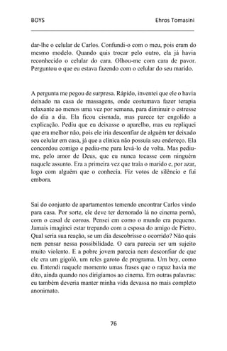 BOYS Ehros Tomasini
____________________________________________________
76
dar-lhe o celular de Carlos. Confundi-o com o meu, pois eram do
mesmo modelo. Quando quis trocar pelo outro, ela já havia
reconhecido o celular do cara. Olhou-me com cara de pavor.
Perguntou o que eu estava fazendo com o celular do seu marido.
A pergunta me pegou de surpresa. Rápido, inventei que ele o havia
deixado na casa de massagens, onde costumava fazer terapia
relaxante ao menos uma vez por semana, para diminuir o estresse
do dia a dia. Ela ficou cismada, mas parece ter engolido a
explicação. Pediu que eu deixasse o aparelho, mas eu repliquei
que era melhor não, pois ele iria desconfiar de alguém ter deixado
seu celular em casa, já que a clínica não possuía seu endereço. Ela
concordou comigo e pediu-me para levá-lo de volta. Mas pediu-
me, pelo amor de Deus, que eu nunca tocasse com ninguém
naquele assunto. Era a primeira vez que traía o marido e, por azar,
logo com alguém que o conhecia. Fiz votos de silêncio e fui
embora.
Saí do conjunto de apartamentos temendo encontrar Carlos vindo
para casa. Por sorte, ele deve ter demorado lá no cinema pornô,
com o casal de coroas. Pensei em como o mundo era pequeno.
Jamais imaginei estar trepando com a esposa do amigo de Pietro.
Qual seria sua reação, se um dia descobrisse o ocorrido? Não quis
nem pensar nessa possibilidade. O cara parecia ser um sujeito
muito violento. E a pobre jovem parecia nem desconfiar de que
ele era um gigolô, um reles garoto de programa. Um boy, como
eu. Entendi naquele momento umas frases que o rapaz havia me
dito, ainda quando nos dirigíamos ao cinema. Em outras palavras:
eu também deveria manter minha vida devassa no mais completo
anonimato.
 