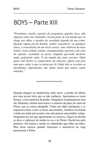BOYS Ehros Tomasini
____________________________________________________
78
BOYS – Parte XIII
"Prostitutos, michês, garotos de programas, gigolôs, boys, não
importa como são chamados. Fazem parte de um mundo que só
chega aos olhos e ouvidos da sociedade quando há um crime.
Quando algum pai de família, senhor respeitável, ou qualquer
outro, é assassinado em um local escuso, com violência da mais
brutal, corpo achado seminu, ensanguentado, parentes com cara
de espanto, escândalo na porta, ninguém querendo declarar
nada, preferindo calar. É um mundo dos mais secretos. Onde
quem está dentro se compromete em silenciar. Quem está fora
nem quer saber o que se passa por lá. Onde não se revelam as
identidades, depoimentos são dados desde que nomes sejam
omitidos."
*******************
Quando cheguei ao condomínio onde moro, o portão foi aberto
por uma jovem loira que eu não conhecia. Apresentou-se como
Soraya, a nova porteira do prédio. Simpatizei imediatamente com
ela. Metódica, anotou meu nome e o número da placa do carro de
Pietro, que eu estava dirigindo. Tinha um olhar inteligente e se
expressava bem, como se fosse universitária. Também era bonita
e tinha um andar provocante, mas não parecia uma mulher vulgar.
Perguntou-me em que apartamento eu morava e fiquei na dúvida
se dava o endereço de minha tia ou o de Pietro. Decidi-me pelo
primeiro. Ela tornou a anotar no caderninho que tinha em mãos.
Mas ficou curiosa quando estacionei o automóvel na vaga
pertencente a Pietro.
 