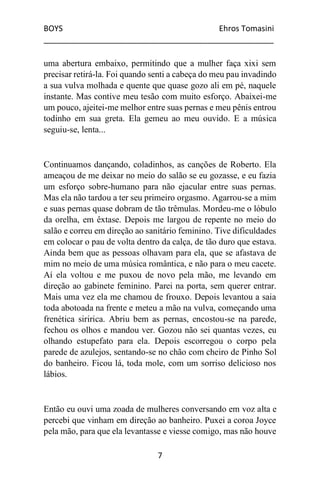BOYS Ehros Tomasini
____________________________________________________
7
uma abertura embaixo, permitindo que a mulher faça xixi sem
precisar retirá-la. Foi quando senti a cabeça do meu pau invadindo
a sua vulva molhada e quente que quase gozo ali em pé, naquele
instante. Mas contive meu tesão com muito esforço. Abaixei-me
um pouco, ajeitei-me melhor entre suas pernas e meu pênis entrou
todinho em sua greta. Ela gemeu ao meu ouvido. E a música
seguiu-se, lenta...
Continuamos dançando, coladinhos, as canções de Roberto. Ela
ameaçou de me deixar no meio do salão se eu gozasse, e eu fazia
um esforço sobre-humano para não ejacular entre suas pernas.
Mas ela não tardou a ter seu primeiro orgasmo. Agarrou-se a mim
e suas pernas quase dobram de tão trêmulas. Mordeu-me o lóbulo
da orelha, em êxtase. Depois me largou de repente no meio do
salão e correu em direção ao sanitário feminino. Tive dificuldades
em colocar o pau de volta dentro da calça, de tão duro que estava.
Ainda bem que as pessoas olhavam para ela, que se afastava de
mim no meio de uma música romântica, e não para o meu cacete.
Aí ela voltou e me puxou de novo pela mão, me levando em
direção ao gabinete feminino. Parei na porta, sem querer entrar.
Mais uma vez ela me chamou de frouxo. Depois levantou a saia
toda abotoada na frente e meteu a mão na vulva, começando uma
frenética siririca. Abriu bem as pernas, encostou-se na parede,
fechou os olhos e mandou ver. Gozou não sei quantas vezes, eu
olhando estupefato para ela. Depois escorregou o corpo pela
parede de azulejos, sentando-se no chão com cheiro de Pinho Sol
do banheiro. Ficou lá, toda mole, com um sorriso delicioso nos
lábios.
Então eu ouvi uma zoada de mulheres conversando em voz alta e
percebi que vinham em direção ao banheiro. Puxei a coroa Joyce
pela mão, para que ela levantasse e viesse comigo, mas não houve
 