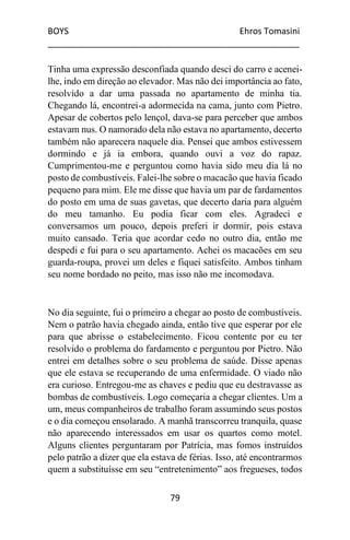 BOYS Ehros Tomasini
____________________________________________________
79
Tinha uma expressão desconfiada quando desci do carro e acenei-
lhe, indo em direção ao elevador. Mas não dei importância ao fato,
resolvido a dar uma passada no apartamento de minha tia.
Chegando lá, encontrei-a adormecida na cama, junto com Pietro.
Apesar de cobertos pelo lençol, dava-se para perceber que ambos
estavam nus. O namorado dela não estava no apartamento, decerto
também não aparecera naquele dia. Pensei que ambos estivessem
dormindo e já ia embora, quando ouvi a voz do rapaz.
Cumprimentou-me e perguntou como havia sido meu dia lá no
posto de combustíveis. Falei-lhe sobre o macacão que havia ficado
pequeno para mim. Ele me disse que havia um par de fardamentos
do posto em uma de suas gavetas, que decerto daria para alguém
do meu tamanho. Eu podia ficar com eles. Agradeci e
conversamos um pouco, depois preferi ir dormir, pois estava
muito cansado. Teria que acordar cedo no outro dia, então me
despedi e fui para o seu apartamento. Achei os macacões em seu
guarda-roupa, provei um deles e fiquei satisfeito. Ambos tinham
seu nome bordado no peito, mas isso não me incomodava.
No dia seguinte, fui o primeiro a chegar ao posto de combustíveis.
Nem o patrão havia chegado ainda, então tive que esperar por ele
para que abrisse o estabelecimento. Ficou contente por eu ter
resolvido o problema do fardamento e perguntou por Pietro. Não
entrei em detalhes sobre o seu problema de saúde. Disse apenas
que ele estava se recuperando de uma enfermidade. O viado não
era curioso. Entregou-me as chaves e pediu que eu destravasse as
bombas de combustíveis. Logo começaria a chegar clientes. Um a
um, meus companheiros de trabalho foram assumindo seus postos
e o dia começou ensolarado. A manhã transcorreu tranquila, quase
não aparecendo interessados em usar os quartos como motel.
Alguns clientes perguntaram por Patrícia, mas fomos instruídos
pelo patrão a dizer que ela estava de férias. Isso, até encontrarmos
quem a substituísse em seu “entretenimento” aos fregueses, todos
 