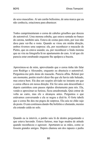 BOYS Ehros Tomasini
____________________________________________________
80
do sexo masculino. Aí um carrão belíssimo, de uma marca que eu
não conhecia, estacionou para abastecer.
Todos cumprimentaram o coroa de cabelos grisalhos que desceu
do automóvel. Uma morena esbelta, que estava sentada no banco
do carona, também saiu. Estava de costas para mim, por isso não
dava para ver-lhe o rosto. Quando se virou em minha direção,
ambos tivemos uma surpresa: ela, por reconhecer o macacão de
Pietro, que eu estava usando; eu, por reconhecer a linda morena
que eu vira na fotografia lá no apartamento do cara. A tal que ele
parecia estar enrabando enquanto lhe apalpava a buceta.
Aproximou-se de mim, aproveitando que o coroa tinha ido falar
com Rodrigo e Alexandre, enquanto eu abastecia o automóvel.
Perguntou-me pelo dono do macacão. Parecia aflita. Relutei por
um momento, porém resolvi dizer-lhe que ele havia sido baleado,
mas estava bem. Ela deu um suspiro aliviado no instante em que
o coroa olhava em nossa direção. Ele fez uma cara desconfiada e
depois caminhou com passos rápidos diretamente para nós. Ela,
vendo-o aproximar-se furioso, ficou amedrontada. Quis entrar de
volta ao carro, mas ele a alcançou antes. Perguntou o que
estávamos conversando e ela se negou a dizê-lo. O forte tabefe
que o coroa lhe deu me pegou de surpresa. Ela caiu no chão sujo
do posto. O cara continuou dando-lhe bofetões e chutando, mesmo
ela estando caída no solo.
Quando eu ia intervir, o patrão saiu lá de dentro perguntando o
que estava havendo. Estava furioso, mas logo mudou de atitude
quando reconheceu o agressor. Apertaram-se as mãos, como se
fossem grandes amigos. Depois chamou um dos rapazes e pediu
 
