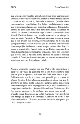 BOYS Ehros Tomasini
____________________________________________________
81
que levasse a morena até o consultório de sua irmã, que ficava em
uma das salas do estabelecimento. Depois o patrão trancou-se com
o coroa em seu escritório, fechando as cortinas. Quando a bela
morena saiu do consultório da dra. Rejane, irmã do dono do posto,
estava com vários hematomas no rosto e andava com dificuldades.
Entrou no carro sem nem olhar para mim. Ficou lá sentada na
cadeira do carona, com o olhar vago. A nossa companheira com
jeito de lésbica foi conversar com ela, mas a morena não queria
saber de papo. Perguntei a Alexandre quem era o coroa e soube
que o cara era um juiz escroto, que vivia batendo na morena por
qualquer besteira. Era cismado de que ela teve um romance com
um cara que já trabalhou no posto e sempre voltava ali na ânsia de
tornar a encontrá-lo. Deduzi tratar-se de Pietro, mas não disse
nada. Perguntei por que ninguém o impedia de bater-lhe. Disseram
que o coroa tinha o péssimo hábito de atirar em quem se metesse
com ele. E ficava por isso mesmo, pois ele usava e abusava de sua
autoridade sobre os delegados da cidade.
Naquele momento, entendi por que Pietro não manifestava o
desejo de se vingar de quem lhe dera o tiro. Não adiantaria nada
prestar queixa à polícia, pois esta não faria nada contra o juiz.
Subiu-me uma revolta repentina, mas percebi que o pessoal se
afastou de mim, disfarçadamente, quando o merda do juiz saiu do
escritório do patrão ainda fechando o zíper da calça. Lançou-me
um olhar maligno, antes de perguntar se eu já havia completado o
tanque com combustível. Sustentei-lhe o olhar e falei que sim. Ele
deu partida no carro e foi embora, sem pagar nem agradecer.
Quando o cara desapareceu de vistas, Alexandre retirou do bolso
um pedaço de papel e me entregou. Continha um nome e um
número de celular. Disse-me pertencer à morena, que pediu que
ele o entregasse a mim.
 