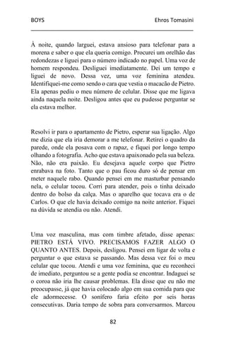 BOYS Ehros Tomasini
____________________________________________________
82
À noite, quando larguei, estava ansioso para telefonar para a
morena e saber o que ela queria comigo. Procurei um orelhão das
redondezas e liguei para o número indicado no papel. Uma voz de
homem respondeu. Desliguei imediatamente. Dei um tempo e
liguei de novo. Dessa vez, uma voz feminina atendeu.
Identifiquei-me como sendo o cara que vestia o macacão de Pietro.
Ela apenas pediu o meu número de celular. Disse que me ligava
ainda naquela noite. Desligou antes que eu pudesse perguntar se
ela estava melhor.
Resolvi ir para o apartamento de Pietro, esperar sua ligação. Algo
me dizia que ela iria demorar a me telefonar. Retirei o quadro da
parede, onde ela posava com o rapaz, e fiquei por longo tempo
olhando a fotografia. Acho que estava apaixonado pela sua beleza.
Não, não era paixão. Eu desejava aquele corpo que Pietro
enrabava na foto. Tanto que o pau ficou duro só de pensar em
meter naquele rabo. Quando pensei em me masturbar pensando
nela, o celular tocou. Corri para atender, pois o tinha deixado
dentro do bolso da calça. Mas o aparelho que tocava era o de
Carlos. O que ele havia deixado comigo na noite anterior. Fiquei
na dúvida se atendia ou não. Atendi.
Uma voz masculina, mas com timbre afetado, disse apenas:
PIETRO ESTÁ VIVO. PRECISAMOS FAZER ALGO O
QUANTO ANTES. Depois, desligou. Pensei em ligar de volta e
perguntar o que estava se passando. Mas dessa vez foi o meu
celular que tocou. Atendi e uma voz feminina, que eu reconheci
de imediato, perguntou se a gente podia se encontrar. Indaguei se
o coroa não iria lhe causar problemas. Ela disse que eu não me
preocupasse, já que havia colocado algo em sua comida para que
ele adormecesse. O sonífero faria efeito por seis horas
consecutivas. Daria tempo de sobra para conversarmos. Marcou
 