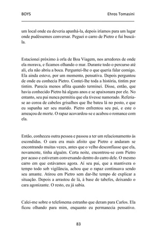 BOYS Ehros Tomasini
____________________________________________________
83
um local onde eu deveria apanhá-la, depois iríamos para um lugar
onde pudéssemos conversar. Peguei o carro de Pietro e fui buscá-
la.
Estacionei próximo à orla de Boa Viagem, nos arredores de onde
ela morava, e ficamos olhando o mar. Durante todo o percurso até
ali, ela não abriu a boca. Perguntei-lhe o que queria falar comigo.
Ela ainda esteve, por um momento, pensativa. Depois perguntou
de onde eu conhecia Pietro. Contei-lhe toda a história, tintim por
tintim. Parecia menos aflita quando terminei. Disse, então, que
havia conhecido Pietro há alguns anos e se apaixonara por ele. No
entanto, seu pai nunca permitiu que ela tivesse namorado. Referia-
se ao coroa de cabelos grisalhos que lhe bateu lá no posto, e que
eu supunha ser seu marido. Pietro enfrentou seu pai, e este o
ameaçou de morte. O rapaz acovardou-se e acabou o romance com
ela.
Então, conheceu outra pessoa e passou a ter um relacionamento às
escondidas. O cara era mais afoito que Pietro e andaram se
encontrando muitas vezes, antes que o velho desconfiasse que ela,
novamente, tinha alguém. Certa noite, encontrou-se com Pietro
por acaso e estiveram conversando dentro do carro dele. O mesmo
carro em que estávamos agora. Aí seu pai, que a mantivera o
tempo todo sob vigilância, achou que o rapaz continuava sendo
seu amante. Atirou em Pietro sem dar-lhe tempo de explicar a
situação. Depois a arrastou de lá, à base de tabefes, deixando o
cara agonizante. O resto, eu já sabia.
Calei-me sobre o telefonema estranho que deram para Carlos. Ela
ficou olhando para mim, enquanto eu permanecia pensativo.
 