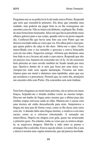 BOYS Ehros Tomasini
____________________________________________________
84
Perguntou-me se eu podia levá-la até onde estava Pietro. Respondi
que teria que consultá-lo primeiro. Ela disse que entendia meu
cuidado, mas poderia me pagar bem se eu lhe conseguisse um
encontro com ele. Não se tratava de dinheiro, expliquei-lhe. Então,
de uma forma bem insinuante, falou-me que havia percebido meus
olhares gulosos para o seu corpo, quando esteve no posto naquele
dia. Confessei-lhe que havia uma foto sua com Pietro que me
deixava excitado todas as vezes que via. Ela olhou para o meu pau,
que quase pulava da calça te tão duro. Abriu-me o zíper. Ficou
maravilhada com o seu tamanho e grossura e esteve brincando
com ele nas mãos. Negociou comigo. Afirmou que daríamos uma
boa foda se eu a levasse até onde o cara estava. Respondi que não
era preciso isso, bastaria ele concordar em vê-la. Aí ela sussurrou
bem próximo ao meu ouvido também ter ficado tarada por meu
pau. Queria-o dentro de si nem que fosse por uma única vez.
Arrepiei-me todo com aquela declaração. Fizemos um trato:
iríamos para um motel e daríamos uma rapidinha, antes que seu
pai acordasse e a procurasse. Prometi que, no outro dia, arranjaria
um encontro dela com Pietro. Ela concordou sem nem titubear.
Nem bem chegamos ao motel mais próximo, ela se atirou em meus
braços, beijando-me e tirando minhas vestes ao mesmo tempo.
Deu-me um banho de língua antes mesmo que a última peça das
minhas roupas estivesse caída ao chão. Mamou-me o cacete com
uma técnica até então desconhecida para mim. Serpenteava a
língua em meu pau de forma voraz, como se lhe desse uma surra
com ela. A danada tinha uma língua enorme, e estalava-a em meu
cacete, como se o estivesse chicoteando. A sensação era
maravilhosa. Depois me chupou com gula, quase me arrancando
o primeiro gozo. No entanto, todas as vezes que eu tentava despi-
la, se esquivava dengosa. Meti-lhe a mão entre as pernas e
arranquei-lhe a calcinha. Estava suja de sêmen. Levantei-lhe a saia
e deixei à mostra uma vagina minúscula, que até parecia atrofiada.
 