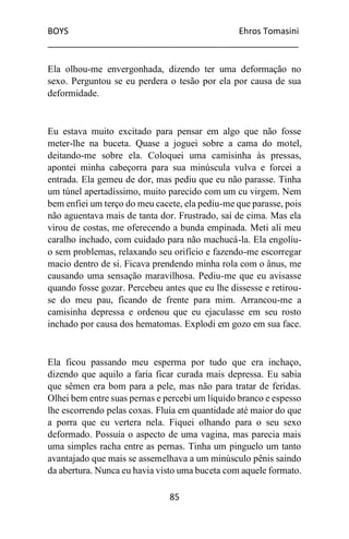 BOYS Ehros Tomasini
____________________________________________________
85
Ela olhou-me envergonhada, dizendo ter uma deformação no
sexo. Perguntou se eu perdera o tesão por ela por causa de sua
deformidade.
Eu estava muito excitado para pensar em algo que não fosse
meter-lhe na buceta. Quase a joguei sobre a cama do motel,
deitando-me sobre ela. Coloquei uma camisinha às pressas,
apontei minha cabeçorra para sua minúscula vulva e forcei a
entrada. Ela gemeu de dor, mas pediu que eu não parasse. Tinha
um túnel apertadíssimo, muito parecido com um cu virgem. Nem
bem enfiei um terço do meu cacete, ela pediu-me que parasse, pois
não aguentava mais de tanta dor. Frustrado, saí de cima. Mas ela
virou de costas, me oferecendo a bunda empinada. Meti ali meu
caralho inchado, com cuidado para não machucá-la. Ela engoliu-
o sem problemas, relaxando seu orifício e fazendo-me escorregar
macio dentro de si. Ficava prendendo minha rola com o ânus, me
causando uma sensação maravilhosa. Pediu-me que eu avisasse
quando fosse gozar. Percebeu antes que eu lhe dissesse e retirou-
se do meu pau, ficando de frente para mim. Arrancou-me a
camisinha depressa e ordenou que eu ejaculasse em seu rosto
inchado por causa dos hematomas. Explodi em gozo em sua face.
Ela ficou passando meu esperma por tudo que era inchaço,
dizendo que aquilo a faria ficar curada mais depressa. Eu sabia
que sêmen era bom para a pele, mas não para tratar de feridas.
Olhei bem entre suas pernas e percebi um líquido branco e espesso
lhe escorrendo pelas coxas. Fluía em quantidade até maior do que
a porra que eu vertera nela. Fiquei olhando para o seu sexo
deformado. Possuía o aspecto de uma vagina, mas parecia mais
uma simples racha entre as pernas. Tinha um pinguelo um tanto
avantajado que mais se assemelhava a um minúsculo pênis saindo
da abertura. Nunca eu havia visto uma buceta com aquele formato.
 