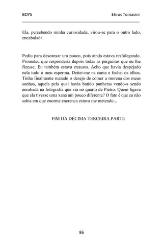 BOYS Ehros Tomasini
____________________________________________________
86
Ela, percebendo minha curiosidade, virou-se para o outro lado,
encabulada.
Pediu para descansar um pouco, pois ainda estava resfolegando.
Prometeu que responderia depois todas as perguntas que eu lhe
fizesse. Eu também estava exausto. Acho que havia despejado
nela todo o meu esperma. Deitei-me na cama e fechei os olhos.
Tinha finalmente matado o desejo de comer a morena dos meus
sonhos, aquela pela qual havia batido punhetas vendo-a sendo
enrabada na fotografia que via no quarto de Pietro. Quem ligava
que ela tivesse uma xana um pouco diferente? O fato é que eu não
sabia em que enorme encrenca estava me metendo...
FIM DA DÉCIMA TERCEIRA PARTE
 