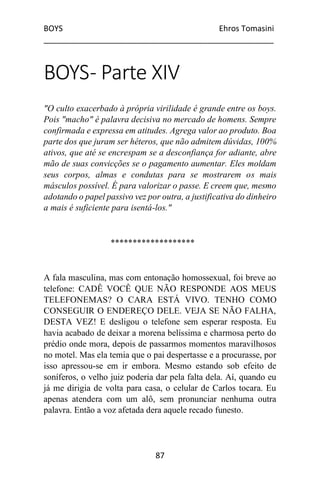 BOYS Ehros Tomasini
____________________________________________________
87
BOYS- Parte XIV
"O culto exacerbado à própria virilidade é grande entre os boys.
Pois "macho" é palavra decisiva no mercado de homens. Sempre
confirmada e expressa em atitudes. Agrega valor ao produto. Boa
parte dos que juram ser héteros, que não admitem dúvidas, 100%
ativos, que até se encrespam se a desconfiança for adiante, abre
mão de suas convicções se o pagamento aumentar. Eles moldam
seus corpos, almas e condutas para se mostrarem os mais
másculos possível. É para valorizar o passe. E creem que, mesmo
adotando o papel passivo vez por outra, a justificativa do dinheiro
a mais é suficiente para isentá-los."
*******************
A fala masculina, mas com entonação homossexual, foi breve ao
telefone: CADÊ VOCÊ QUE NÃO RESPONDE AOS MEUS
TELEFONEMAS? O CARA ESTÁ VIVO. TENHO COMO
CONSEGUIR O ENDEREÇO DELE. VEJA SE NÃO FALHA,
DESTA VEZ! E desligou o telefone sem esperar resposta. Eu
havia acabado de deixar a morena belíssima e charmosa perto do
prédio onde mora, depois de passarmos momentos maravilhosos
no motel. Mas ela temia que o pai despertasse e a procurasse, por
isso apressou-se em ir embora. Mesmo estando sob efeito de
soníferos, o velho juiz poderia dar pela falta dela. Aí, quando eu
já me dirigia de volta para casa, o celular de Carlos tocara. Eu
apenas atendera com um alô, sem pronunciar nenhuma outra
palavra. Então a voz afetada dera aquele recado funesto.
 