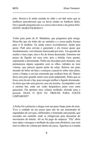 BOYS Ehros Tomasini
____________________________________________________
8
jeito. Deixei-a lá ainda sentada no chão e saí dali antes que as
mulheres percebessem que eu havia estado no banheiro delas.
Ouvi quando perguntavam se a coroa estava bem e ela gritou feliz:
ESTOU MARAVILHOSA!!!
Voltei para junto de D. Madalena, que perguntou pela amiga.
Disse-lhe que ela tinha ido ao sanitário e a coroa pediu licença
para ir lá também. Eu ainda estava excitadíssimo, doido para
gozar. Pedi uma cerveja à garçonete e ela trouxe quase que
imediatamente, visivelmente interessada por mim. Fez questão de
encher o meu copo, mas o fez de forma desastrada. Entornou um
pouco do líquido em meu colo, pois a bebida viera quente,
espumando e derramando. Pediu-me desculpas pelo desastre, mas
permaneceu alguns segundos com os olhos vidrados no meu
volume, que parecia querer pular da calça. Retirou um pano
imundo do bolso da bata e começou a passá-lo sobre meu pênis,
como a limpar a cerveja entornada que molhara bem ali. Depois
ficou sem jeito quando sentiu meu tesão palpitando. Pediu que eu
fosse com ela até o bar, para enxugar melhor o líquido derramado.
Eu disse que não seria preciso, mas ela insistiu. Acompanhei-a até
o enorme bar, onde um viado despachava junto com outra
garçonete. Ela apontou meu volume molhado, dizendo para o
pessoal: OLHA O QUE EU TROUXE PARA VOCÊS
LIMPAREM!!!
A bicha foi a primeira a chegar com um pano limpo junto de mim.
Teve o cuidado de me puxar para trás de um amontoado de
engradados de cervejas, enfileirados e formando uma parede, que
escondia um cantinho onde se refugiavam para descansar do
movimento do balcão. Ali eu fui pego de surpresa. “Ela” abriu
meu zíper e enxugou o molhado da calça com eficiência, mas sem
tirar os olhos do volume por dentro da cueca. Agachou-se à minha
 