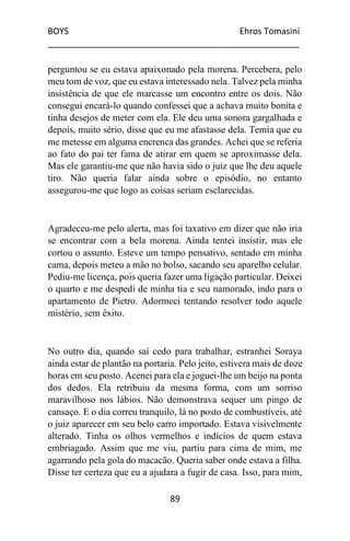 BOYS Ehros Tomasini
____________________________________________________
89
perguntou se eu estava apaixonado pela morena. Percebera, pelo
meu tom de voz, que eu estava interessado nela. Talvez pela minha
insistência de que ele marcasse um encontro entre os dois. Não
consegui encará-lo quando confessei que a achava muito bonita e
tinha desejos de meter com ela. Ele deu uma sonora gargalhada e
depois, muito sério, disse que eu me afastasse dela. Temia que eu
me metesse em alguma encrenca das grandes. Achei que se referia
ao fato do pai ter fama de atirar em quem se aproximasse dela.
Mas ele garantiu-me que não havia sido o juiz que lhe deu aquele
tiro. Não queria falar ainda sobre o episódio, no entanto
assegurou-me que logo as coisas seriam esclarecidas.
Agradeceu-me pelo alerta, mas foi taxativo em dizer que não iria
se encontrar com a bela morena. Ainda tentei insistir, mas ele
cortou o assunto. Esteve um tempo pensativo, sentado em minha
cama, depois meteu a mão no bolso, sacando seu aparelho celular.
Pediu-me licença, pois queria fazer uma ligação particular. Deixei
o quarto e me despedi de minha tia e seu namorado, indo para o
apartamento de Pietro. Adormeci tentando resolver todo aquele
mistério, sem êxito.
No outro dia, quando saí cedo para trabalhar, estranhei Soraya
ainda estar de plantão na portaria. Pelo jeito, estivera mais de doze
horas em seu posto. Acenei para ela e joguei-lhe um beijo na ponta
dos dedos. Ela retribuiu da mesma forma, com um sorriso
maravilhoso nos lábios. Não demonstrava sequer um pingo de
cansaço. E o dia correu tranquilo, lá no posto de combustíveis, até
o juiz aparecer em seu belo carro importado. Estava visivelmente
alterado. Tinha os olhos vermelhos e indícios de quem estava
embriagado. Assim que me viu, partiu para cima de mim, me
agarrando pela gola do macacão. Queria saber onde estava a filha.
Disse ter certeza que eu a ajudara a fugir de casa. Isso, para mim,
 
