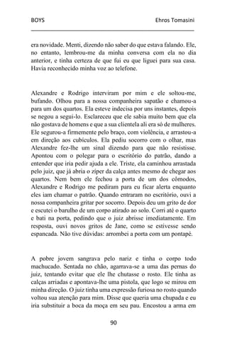 BOYS Ehros Tomasini
____________________________________________________
90
era novidade. Menti, dizendo não saber do que estava falando. Ele,
no entanto, lembrou-me da minha conversa com ela no dia
anterior, e tinha certeza de que fui eu que liguei para sua casa.
Havia reconhecido minha voz ao telefone.
Alexandre e Rodrigo interviram por mim e ele soltou-me,
bufando. Olhou para a nossa companheira sapatão e chamou-a
para um dos quartos. Ela esteve indecisa por uns instantes, depois
se negou a segui-lo. Esclareceu que ele sabia muito bem que ela
não gostava de homens e que a sua clientela ali era só de mulheres.
Ele segurou-a firmemente pelo braço, com violência, e arrastou-a
em direção aos cubículos. Ela pediu socorro com o olhar, mas
Alexandre fez-lhe um sinal dizendo para que não resistisse.
Apontou com o polegar para o escritório do patrão, dando a
entender que iria pedir ajuda a ele. Triste, ela caminhou arrastada
pelo juiz, que já abria o zíper da calça antes mesmo de chegar aos
quartos. Nem bem ele fechou a porta de um dos cômodos,
Alexandre e Rodrigo me pediram para eu ficar alerta enquanto
eles iam chamar o patrão. Quando entraram no escritório, ouvi a
nossa companheira gritar por socorro. Depois deu um grito de dor
e escutei o barulho de um corpo atirado ao solo. Corri até o quarto
e bati na porta, pedindo que o juiz abrisse imediatamente. Em
resposta, ouvi novos gritos de Jane, como se estivesse sendo
espancada. Não tive dúvidas: arrombei a porta com um pontapé.
A pobre jovem sangrava pelo nariz e tinha o corpo todo
machucado. Sentada no chão, agarrava-se a uma das pernas do
juiz, tentando evitar que ele lhe chutasse o rosto. Ele tinha as
calças arriadas e apontava-lhe uma pistola, que logo se mirou em
minha direção. O juiz tinha uma expressão furiosa no rosto quando
voltou sua atenção para mim. Disse que queria uma chupada e eu
iria substituir a boca da moça em seu pau. Encostou a arma em
 