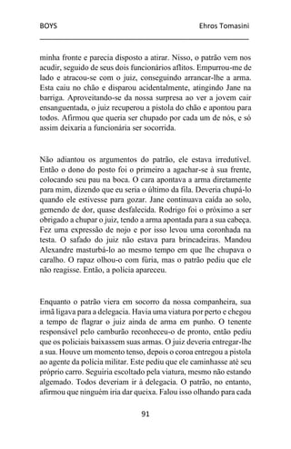 BOYS Ehros Tomasini
____________________________________________________
91
minha fronte e parecia disposto a atirar. Nisso, o patrão vem nos
acudir, seguido de seus dois funcionários aflitos. Empurrou-me de
lado e atracou-se com o juiz, conseguindo arrancar-lhe a arma.
Esta caiu no chão e disparou acidentalmente, atingindo Jane na
barriga. Aproveitando-se da nossa surpresa ao ver a jovem cair
ensanguentada, o juiz recuperou a pistola do chão e apontou para
todos. Afirmou que queria ser chupado por cada um de nós, e só
assim deixaria a funcionária ser socorrida.
Não adiantou os argumentos do patrão, ele estava irredutível.
Então o dono do posto foi o primeiro a agachar-se à sua frente,
colocando seu pau na boca. O cara apontava a arma diretamente
para mim, dizendo que eu seria o último da fila. Deveria chupá-lo
quando ele estivesse para gozar. Jane continuava caída ao solo,
gemendo de dor, quase desfalecida. Rodrigo foi o próximo a ser
obrigado a chupar o juiz, tendo a arma apontada para a sua cabeça.
Fez uma expressão de nojo e por isso levou uma coronhada na
testa. O safado do juiz não estava para brincadeiras. Mandou
Alexandre masturbá-lo ao mesmo tempo em que lhe chupava o
caralho. O rapaz olhou-o com fúria, mas o patrão pediu que ele
não reagisse. Então, a polícia apareceu.
Enquanto o patrão viera em socorro da nossa companheira, sua
irmã ligava para a delegacia. Havia uma viatura por perto e chegou
a tempo de flagrar o juiz ainda de arma em punho. O tenente
responsável pelo camburão reconheceu-o de pronto, então pediu
que os policiais baixassem suas armas. O juiz deveria entregar-lhe
a sua. Houve um momento tenso, depois o coroa entregou a pistola
ao agente da polícia militar. Este pediu que ele caminhasse até seu
próprio carro. Seguiria escoltado pela viatura, mesmo não estando
algemado. Todos deveriam ir à delegacia. O patrão, no entanto,
afirmou que ninguém iria dar queixa. Falou isso olhando para cada
 