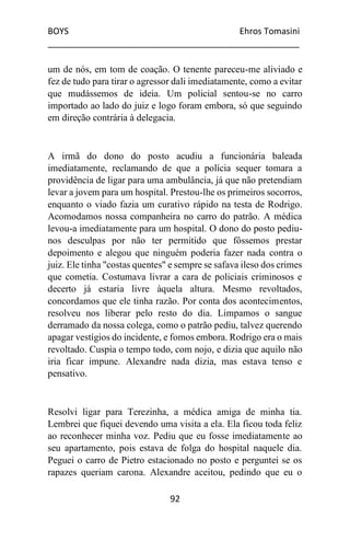 BOYS Ehros Tomasini
____________________________________________________
92
um de nós, em tom de coação. O tenente pareceu-me aliviado e
fez de tudo para tirar o agressor dali imediatamente, como a evitar
que mudássemos de ideia. Um policial sentou-se no carro
importado ao lado do juiz e logo foram embora, só que seguindo
em direção contrária à delegacia.
A irmã do dono do posto acudiu a funcionária baleada
imediatamente, reclamando de que a polícia sequer tomara a
providência de ligar para uma ambulância, já que não pretendiam
levar a jovem para um hospital. Prestou-lhe os primeiros socorros,
enquanto o viado fazia um curativo rápido na testa de Rodrigo.
Acomodamos nossa companheira no carro do patrão. A médica
levou-a imediatamente para um hospital. O dono do posto pediu-
nos desculpas por não ter permitido que fôssemos prestar
depoimento e alegou que ninguém poderia fazer nada contra o
juiz. Ele tinha "costas quentes" e sempre se safava ileso dos crimes
que cometia. Costumava livrar a cara de policiais criminosos e
decerto já estaria livre àquela altura. Mesmo revoltados,
concordamos que ele tinha razão. Por conta dos acontecimentos,
resolveu nos liberar pelo resto do dia. Limpamos o sangue
derramado da nossa colega, como o patrão pediu, talvez querendo
apagar vestígios do incidente, e fomos embora. Rodrigo era o mais
revoltado. Cuspia o tempo todo, com nojo, e dizia que aquilo não
iria ficar impune. Alexandre nada dizia, mas estava tenso e
pensativo.
Resolvi ligar para Terezinha, a médica amiga de minha tia.
Lembrei que fiquei devendo uma visita a ela. Ela ficou toda feliz
ao reconhecer minha voz. Pediu que eu fosse imediatamente ao
seu apartamento, pois estava de folga do hospital naquele dia.
Peguei o carro de Pietro estacionado no posto e perguntei se os
rapazes queriam carona. Alexandre aceitou, pedindo que eu o
 