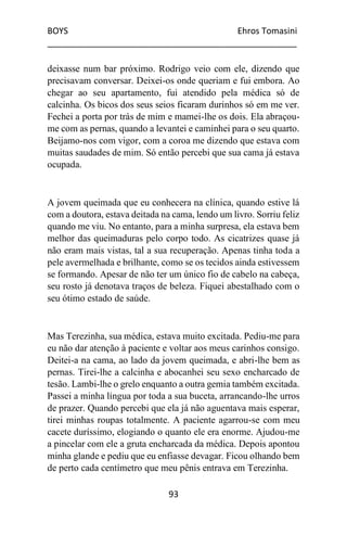 BOYS Ehros Tomasini
____________________________________________________
93
deixasse num bar próximo. Rodrigo veio com ele, dizendo que
precisavam conversar. Deixei-os onde queriam e fui embora. Ao
chegar ao seu apartamento, fui atendido pela médica só de
calcinha. Os bicos dos seus seios ficaram durinhos só em me ver.
Fechei a porta por trás de mim e mamei-lhe os dois. Ela abraçou-
me com as pernas, quando a levantei e caminhei para o seu quarto.
Beijamo-nos com vigor, com a coroa me dizendo que estava com
muitas saudades de mim. Só então percebi que sua cama já estava
ocupada.
A jovem queimada que eu conhecera na clínica, quando estive lá
com a doutora, estava deitada na cama, lendo um livro. Sorriu feliz
quando me viu. No entanto, para a minha surpresa, ela estava bem
melhor das queimaduras pelo corpo todo. As cicatrizes quase já
não eram mais vistas, tal a sua recuperação. Apenas tinha toda a
pele avermelhada e brilhante, como se os tecidos ainda estivessem
se formando. Apesar de não ter um único fio de cabelo na cabeça,
seu rosto já denotava traços de beleza. Fiquei abestalhado com o
seu ótimo estado de saúde.
Mas Terezinha, sua médica, estava muito excitada. Pediu-me para
eu não dar atenção à paciente e voltar aos meus carinhos consigo.
Deitei-a na cama, ao lado da jovem queimada, e abri-lhe bem as
pernas. Tirei-lhe a calcinha e abocanhei seu sexo encharcado de
tesão. Lambi-lhe o grelo enquanto a outra gemia também excitada.
Passei a minha língua por toda a sua buceta, arrancando-lhe urros
de prazer. Quando percebi que ela já não aguentava mais esperar,
tirei minhas roupas totalmente. A paciente agarrou-se com meu
cacete duríssimo, elogiando o quanto ele era enorme. Ajudou-me
a pincelar com ele a gruta encharcada da médica. Depois apontou
minha glande e pediu que eu enfiasse devagar. Ficou olhando bem
de perto cada centímetro que meu pênis entrava em Terezinha.
 