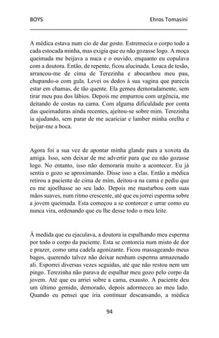 BOYS Ehros Tomasini
____________________________________________________
94
A médica estava num cio de dar gosto. Estremecia o corpo todo a
cada estocada minha, mas exigia que eu não gozasse logo. A moça
queimada me beijava a nuca e o ouvido, enquanto eu copulava
com a doutora. Então, de repente, ficou alucinada. Louca de tesão,
arrancou-me de cima de Terezinha e abocanhou meu pau,
chupando-o com gula. Levei os dedos à sua vagina que parecia
estar em chamas, de tão quente. Ela gemeu demoradamente, sem
tirar meu pau dos lábios. Depois me empurrou com urgência, me
deitando de costas na cama. Com alguma dificuldade por conta
das queimaduras ainda recentes, ajeitou-se sobre mim. Terezinha
ia ajudando, sem parar de me acariciar e lamber minha orelha e
beijar-me a boca.
Agora foi a sua vez de apontar minha glande para a xoxota da
amiga. Isso, sem deixar de me advertir para que eu não gozasse
logo. No entanto, isso não demoraria muito a acontecer. Eu já
sentia o gozo se aproximando. Disse isso a elas. Então a médica
retirou a paciente de cima de mim, deitou-a na cama e pediu que
eu me ajoelhasse ao seu lado. Depois me masturbou com suas
mãos suaves, num ritmo crescente, até que eu jorrei esperma sobre
a jovem queimada. Esta começou a se contorcer e urrar como eu
nunca vira, ordenando que eu lhe desse todo o meu leite.
À medida que eu ejaculava, a doutora ia espalhando meu esperma
por todo o corpo da paciente. Esta se contorcia num misto de dor
e prazer, como uma cadela agonizante. Ficou massageando meus
bagos, querendo talvez não deixar nenhum esperma armazenado
ali. Esporrei diversas vezes seguidas, até que não restou nem um
pingo. Terezinha não parava de espalhar meu gozo pelo corpo da
jovem. Até que eu arriei sobre a cama, exausto. A paciente deu
um último gemido, demorado, depois adormeceu ao meu lado.
Quando eu pensei que iria continuar descansando, a médica
 