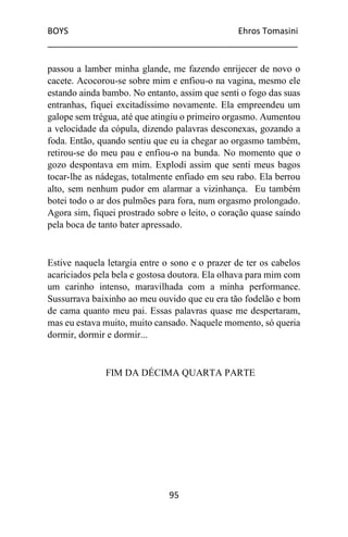 BOYS Ehros Tomasini
____________________________________________________
95
passou a lamber minha glande, me fazendo enrijecer de novo o
cacete. Acocorou-se sobre mim e enfiou-o na vagina, mesmo ele
estando ainda bambo. No entanto, assim que senti o fogo das suas
entranhas, fiquei excitadíssimo novamente. Ela empreendeu um
galope sem trégua, até que atingiu o primeiro orgasmo. Aumentou
a velocidade da cópula, dizendo palavras desconexas, gozando a
foda. Então, quando sentiu que eu ia chegar ao orgasmo também,
retirou-se do meu pau e enfiou-o na bunda. No momento que o
gozo despontava em mim. Explodi assim que senti meus bagos
tocar-lhe as nádegas, totalmente enfiado em seu rabo. Ela berrou
alto, sem nenhum pudor em alarmar a vizinhança. Eu também
botei todo o ar dos pulmões para fora, num orgasmo prolongado.
Agora sim, fiquei prostrado sobre o leito, o coração quase saindo
pela boca de tanto bater apressado.
Estive naquela letargia entre o sono e o prazer de ter os cabelos
acariciados pela bela e gostosa doutora. Ela olhava para mim com
um carinho intenso, maravilhada com a minha performance.
Sussurrava baixinho ao meu ouvido que eu era tão fodelão e bom
de cama quanto meu pai. Essas palavras quase me despertaram,
mas eu estava muito, muito cansado. Naquele momento, só queria
dormir, dormir e dormir...
FIM DA DÉCIMA QUARTA PARTE
 