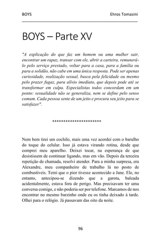 BOYS Ehros Tomasini
____________________________________________________
96
BOYS – Parte XV
"A explicação do que faz um homem ou uma mulher sair,
encontrar um rapaz, transar com ele, abrir a carteira, remunerá-
lo pelo serviço prestado, voltar para a casa, para a família ou
para a solidão, não cabe em uma única resposta. Pode ser apenas
curiosidade, realização sexual, busca pela felicidade ou mesmo
pelo prazer fugaz, para alívio imediato, que depois pode até se
transformar em culpa. Especialistas todos concordam em um
ponto: sexualidade não se generaliza, nem se define pelo senso
comum. Cada pessoa sente de um jeito e procura seu jeito para se
satisfazer".
**********************
Nem bem tirei um cochilo, mais uma vez acordei com o barulho
do toque do celular. Isso já estava virando rotina, desde que
comprei meu aparelho. Deixei tocar, na esperança de que
desistissem de continuar ligando, mas em vão. Depois da terceira
repetição de chamada, resolvi atender. Para a minha surpresa, era
Alexandre, meu companheiro de trabalho lá no posto de
combustíveis. Temi que o pior tivesse acontecido a Jane. Ele, no
entanto, antecipou-se dizendo que a garota, baleada
acidentalmente, estava fora de perigo. Mas precisavam ter uma
conversa comigo, e não poderia ser por telefone. Marcamos de nos
encontrar no mesmo barzinho onde eu os tinha deixado à tarde.
Olhei para o relógio. Já passavam das oito da noite.
 