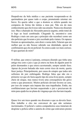 BOYS Ehros Tomasini
____________________________________________________
97
Despedi-me da bela médica e sua paciente recuperando-se de
queimaduras por quase todo o corpo, prometendo retornar em
breve. Eu queria saber a que a doutora se referia quando me
comparou de forma tão íntima a meu pai. Não era do meu
conhecimento que ela tivesse sido sua amante. Nunca me disseram
isso. Mas o chamado de Alexandre parecia urgente, então tratei de
ir logo ao local combinado. Chegando lá, encontrei-o com
Rodrigo e mais um cara que a princípio não reconheci como um
dos policiais que levaram o juiz escoltado pela viatura. Os rapazes
fizeram as apresentações, sem dizer o nome dele. Falaram que era
melhor que eu não ficasse sabendo sua identidade, apesar de
confirmarem que ele era policial. Eu estava cada vez mais curioso.
O que queriam de mim?
O militar, que estava à paisana, começou dizendo que tinha uma
antiga rixa com o juiz e que já estava na hora de alguém puni-lo
pelos desmandos a que estava acostumado, sempre saindo ileso.
Apesar da jovem baleada não mais correr risco de morte, queria
fazer justiça. Principalmente, por causa do estupro que todos nós
sofremos do juiz embriagado. Rodrigo falou que não era a
primeira vez que ele fazia aquele tipo de coisa lá no posto, sempre
cheio de uísque, mas nunca tivera uma consequência tão grave
como a que presenciei. Muitos policiais deviam favores ao cara,
por isso ele sempre saía impune das suas trapalhadas. Então, me
confidenciaram que haviam sequestrado o juiz e precisavam de
mim para ajudá-los no plano de vingança que eles haviam traçado.
Quase tive um treco quando me disseram o que eu deveria fazer.
Deu trabalho a eles me convencer de que não seríamos
incriminados. O policial e outros companheiros seus tratariam de
despistar a polícia sobre a autoria do crime que estávamos prestes
 