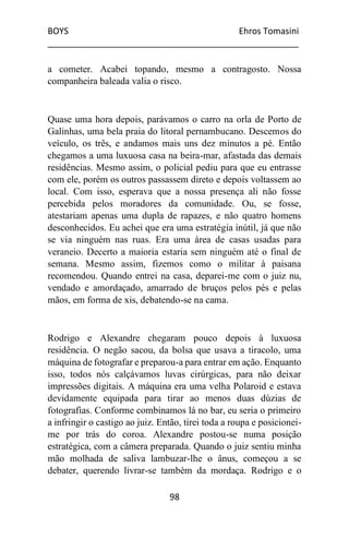 BOYS Ehros Tomasini
____________________________________________________
98
a cometer. Acabei topando, mesmo a contragosto. Nossa
companheira baleada valia o risco.
Quase uma hora depois, parávamos o carro na orla de Porto de
Galinhas, uma bela praia do litoral pernambucano. Descemos do
veículo, os três, e andamos mais uns dez minutos a pé. Então
chegamos a uma luxuosa casa na beira-mar, afastada das demais
residências. Mesmo assim, o policial pediu para que eu entrasse
com ele, porém os outros passassem direto e depois voltassem ao
local. Com isso, esperava que a nossa presença ali não fosse
percebida pelos moradores da comunidade. Ou, se fosse,
atestariam apenas uma dupla de rapazes, e não quatro homens
desconhecidos. Eu achei que era uma estratégia inútil, já que não
se via ninguém nas ruas. Era uma área de casas usadas para
veraneio. Decerto a maioria estaria sem ninguém até o final de
semana. Mesmo assim, fizemos como o militar à paisana
recomendou. Quando entrei na casa, deparei-me com o juiz nu,
vendado e amordaçado, amarrado de bruços pelos pés e pelas
mãos, em forma de xis, debatendo-se na cama.
Rodrigo e Alexandre chegaram pouco depois à luxuosa
residência. O negão sacou, da bolsa que usava a tiracolo, uma
máquina de fotografar e preparou-a para entrar em ação. Enquanto
isso, todos nós calçávamos luvas cirúrgicas, para não deixar
impressões digitais. A máquina era uma velha Polaroid e estava
devidamente equipada para tirar ao menos duas dúzias de
fotografias. Conforme combinamos lá no bar, eu seria o primeiro
a infringir o castigo ao juiz. Então, tirei toda a roupa e posicionei-
me por trás do coroa. Alexandre postou-se numa posição
estratégica, com a câmera preparada. Quando o juiz sentiu minha
mão molhada de saliva lambuzar-lhe o ânus, começou a se
debater, querendo livrar-se também da mordaça. Rodrigo e o
 
