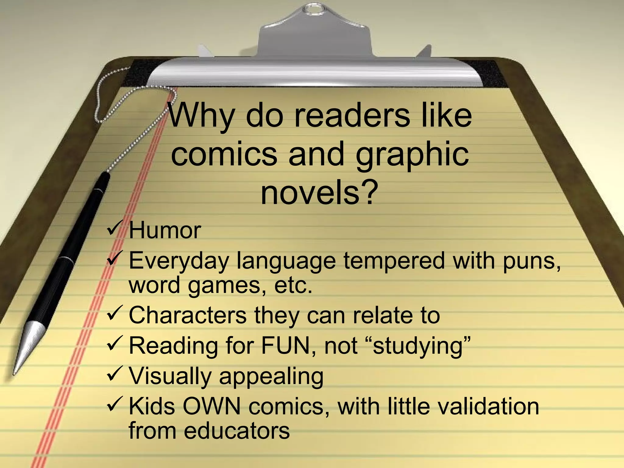 Why do readers like comics and graphic novels? Humor Everyday language tempered with puns, word games, etc. Characters they can relate to Reading for FUN, not “studying”  Visually appealing Kids OWN comics, with little validation from educators 
