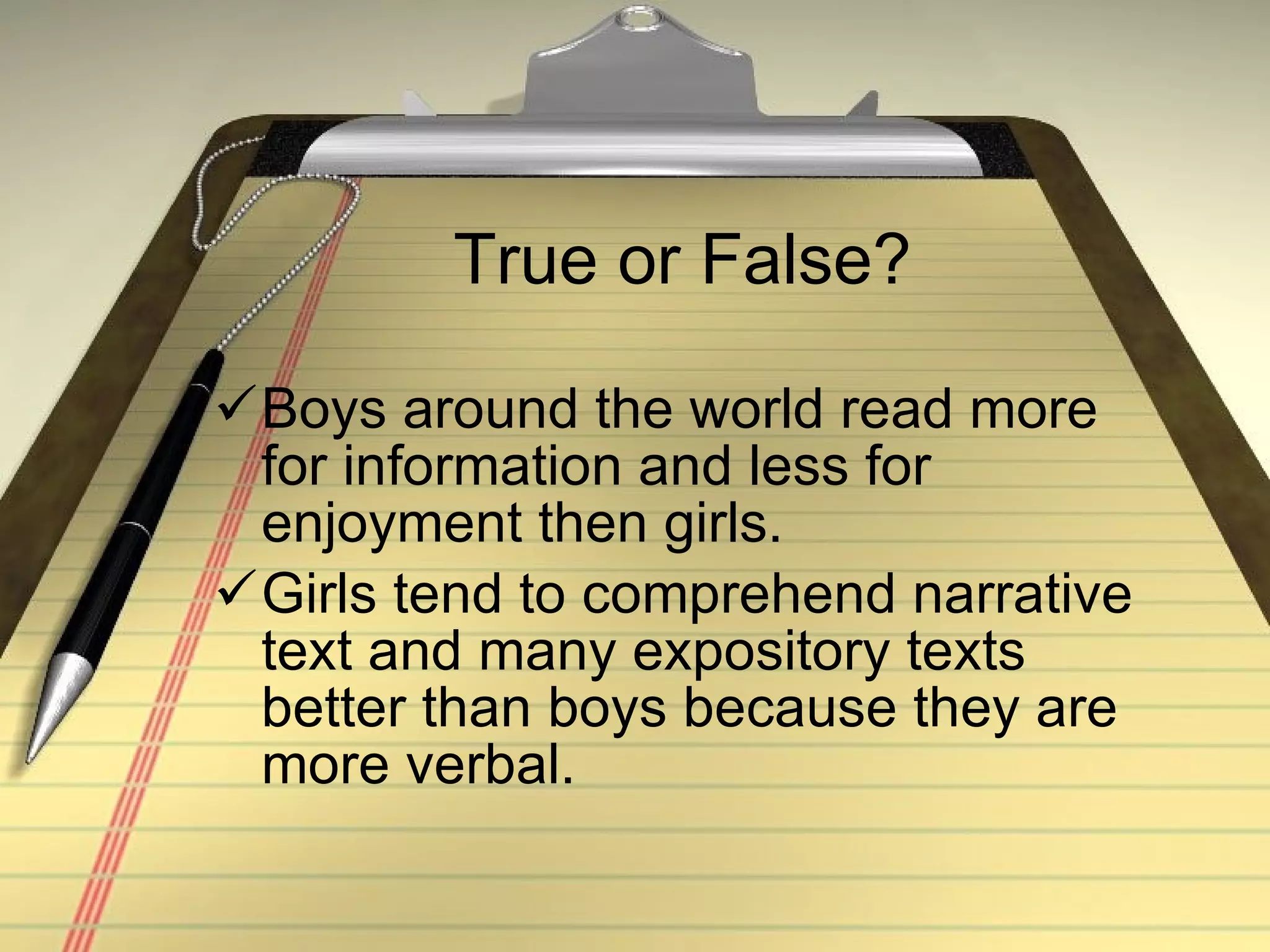 True or False? Boys around the world read more for information and less for enjoyment then girls. Girls tend to comprehend narrative text and many expository texts better than boys because they are more verbal. 
