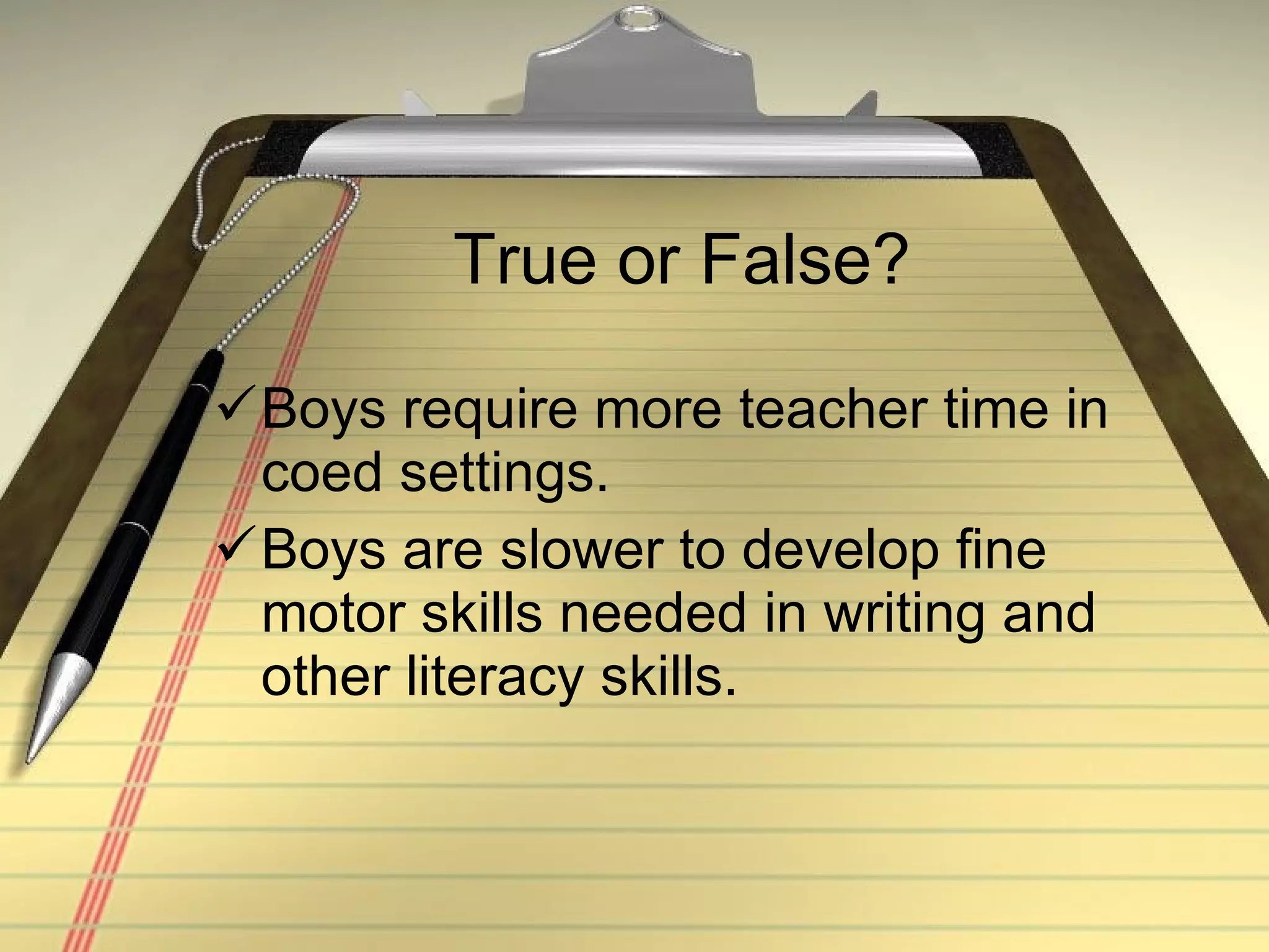 True or False? Boys require more teacher time in coed settings. Boys are slower to develop fine motor skills needed in writing and other literacy skills. 