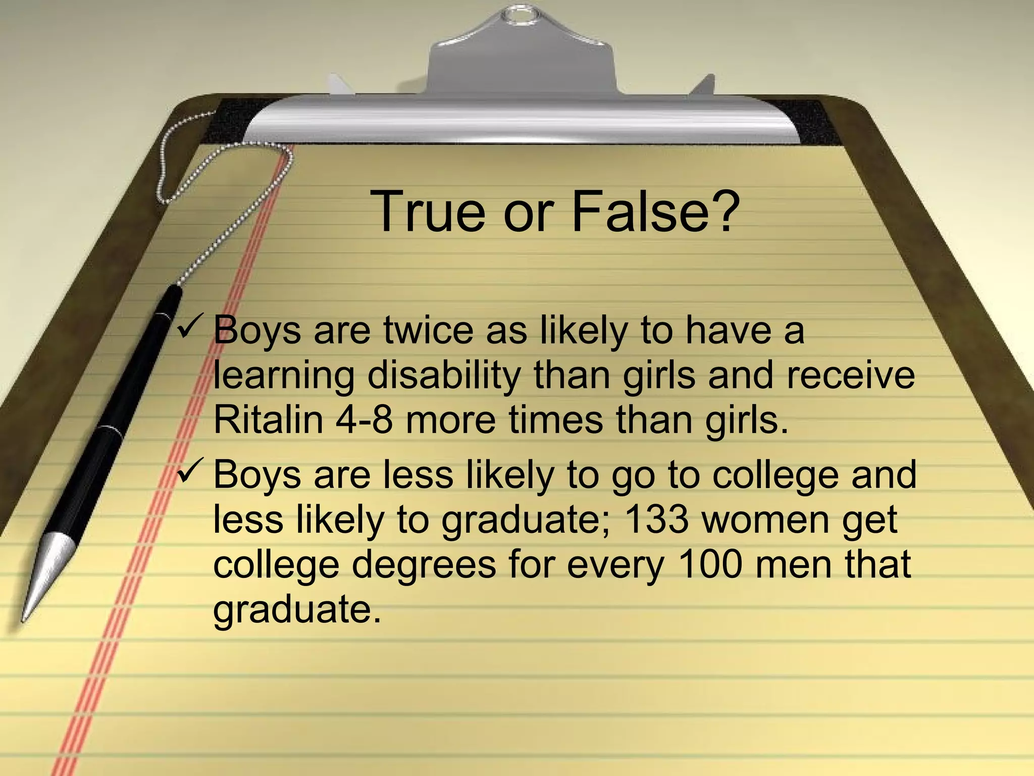True or False? Boys are twice as likely to have a learning disability than girls and receive Ritalin 4-8 more times than girls. Boys are less likely to go to college and less likely to graduate; 133 women get college degrees for every 100 men that graduate. 