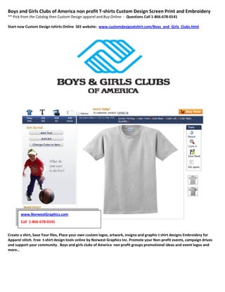 Boys and Girls Clubs of America non profit T-shirts Custom Design Screen Print and Embroidery
** Pick from the Catalog then Custom Design apparel and Buy Online - Questions Call 1-866-678-0141

Start now Custom Design tshirts Online SEE website: www.customdesignatshirt.com/Boys_and_Girls_Clubs.html




       www.NorwestGraphics.com
       Call 1-866-678-0141


Create a shirt, Save Your files, Place your own custom logos, artwork, insigna and graphic t shirt designs Embroidery for
Apparel stitch. Free t-shirt design tools online by Norwest Graphics Inc. Promote your Non-profit events, campaign drives
and support your community. Boys and girls clubs of America non profit groups promotional ideas and event logos and
more…
 