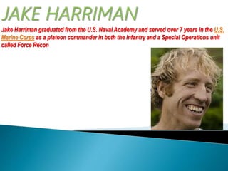 Jake Harriman graduated from the U.S. Naval Academy and served over 7 years in the U.S. 
Marine Corps as a platoon commander in both the Infantry and a Special Operations unit 
called Force Recon 
 