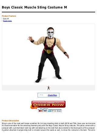 Boys Classic Muscle Sting Costume M

Product Feature
q   Size: M
q   Read more




                                                  Price :
                                                            Check Price




Product Description
Sting is one of the most well known wrestlers for his long standing stints in both WCW and TNA. Have your son become
his favorite wrestler for the wrestling themed party with the Boys Classic Muscle Sting costume. This piece comes with a
jumpsuit with a printed black tank top with red detailing on the side that also extends to the black pants of the jumpsuit.
A golden attached championship belt is included around the waist as well, to show this costume is the best. The arms
 
