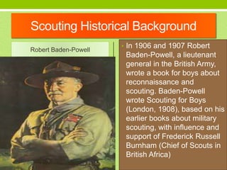 Scouting Historical Background
Robert Baden-Powell
• In 1906 and 1907 Robert
Baden-Powell, a lieutenant
general in the Bri...