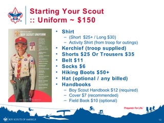 Starting Your Scout
:: Uniform ~ $150
• Shirt
– (Short $25+ / Long $30)
– Activity Shirt (from troop for outings)
• Kerchief (troop supplied)
• Shorts $25 Or Trousers $35
• Belt $11
• Socks $6
• Hiking Boots $50+
• Hat (optional / any billed)
• Handbooks
– Boy Scout Handbook $12 (required)
– Cover $7 (recommended)
– Field Book $10 (optional)
12
 