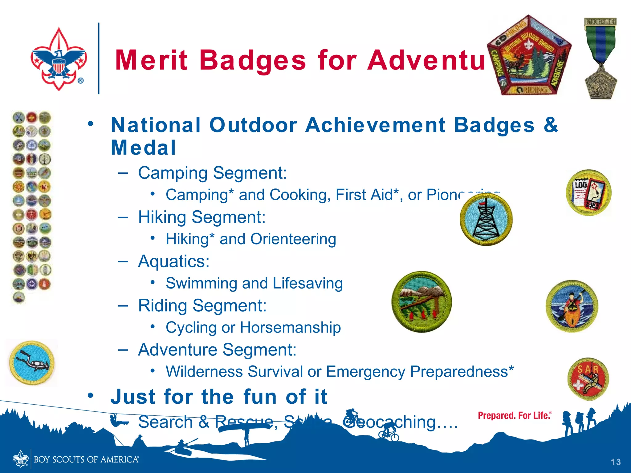 Merit Badges for Adventure

• National Outdoor Achievement Badges &
  M edal
   – Camping Segment:
      • Camping* and Cooking, First Aid*, or Pioneering.
   – Hiking Segment:
      • Hiking* and Orienteering
   – Aquatics:
      • Swimming and Lifesaving
   – Riding Segment:
      • Cycling or Horsemanship
   – Adventure Segment:
      • Wilderness Survival or Emergency Preparedness*
• Just for the fun of it
   – Search & Rescue, Scuba, Geocaching….

                                                           13
 