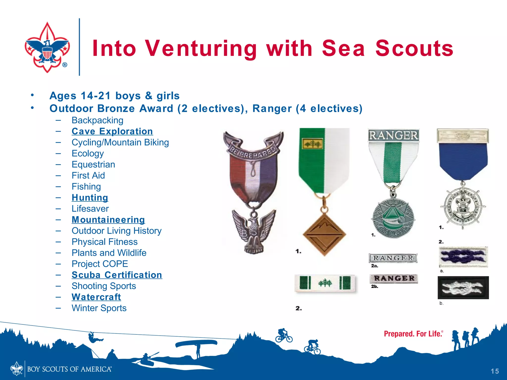 Into Venturing with Sea Scouts
•   Ages 14-21 boys & girls
•   Outdoor Bronze Award (2 electives), Ranger (4 electives)
     –   Backpacking
     –   Cave Exploration
     –   Cycling/Mountain Biking
     –   Ecology
     –   Equestrian
     –   First Aid
     –   Fishing
     –   Hunting
     –   Lifesaver
     –   Mountaineering
     –   Outdoor Living History
     –   Physical Fitness
     –   Plants and Wildlife
     –   Project COPE
     –   Scuba Certification
     –   Shooting Sports
     –   Watercraft
     –   Winter Sports




                                                               15
 