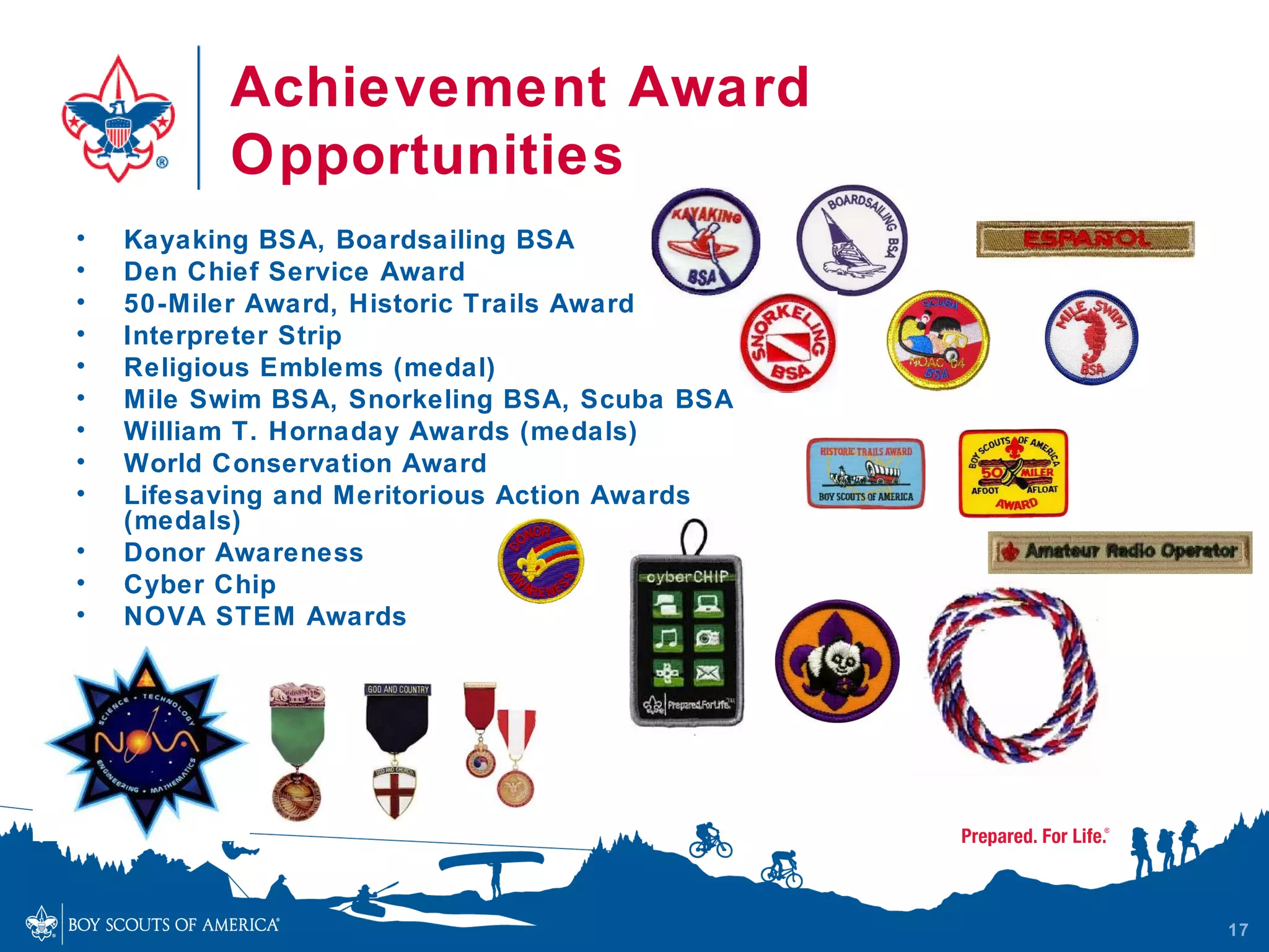 Achievement Award
          Opportunities
•   Kayaking BSA, Boardsailing BSA
•   Den Chief Service Award
•   50-Miler Award, Historic Trails Award
•   Interpreter Strip
•   Religious Emblems (medal)
•   Mile Swim BSA, Snorkeling BSA, Scuba BSA
•   William T. Hornaday Awards (medals)
•   World Conservation Award
•   Lifesaving and Meritorious Action Awards
    (medals)
•   Donor Awareness
•   Cyber Chip
•   NOVA STEM Awards




                                               17
 