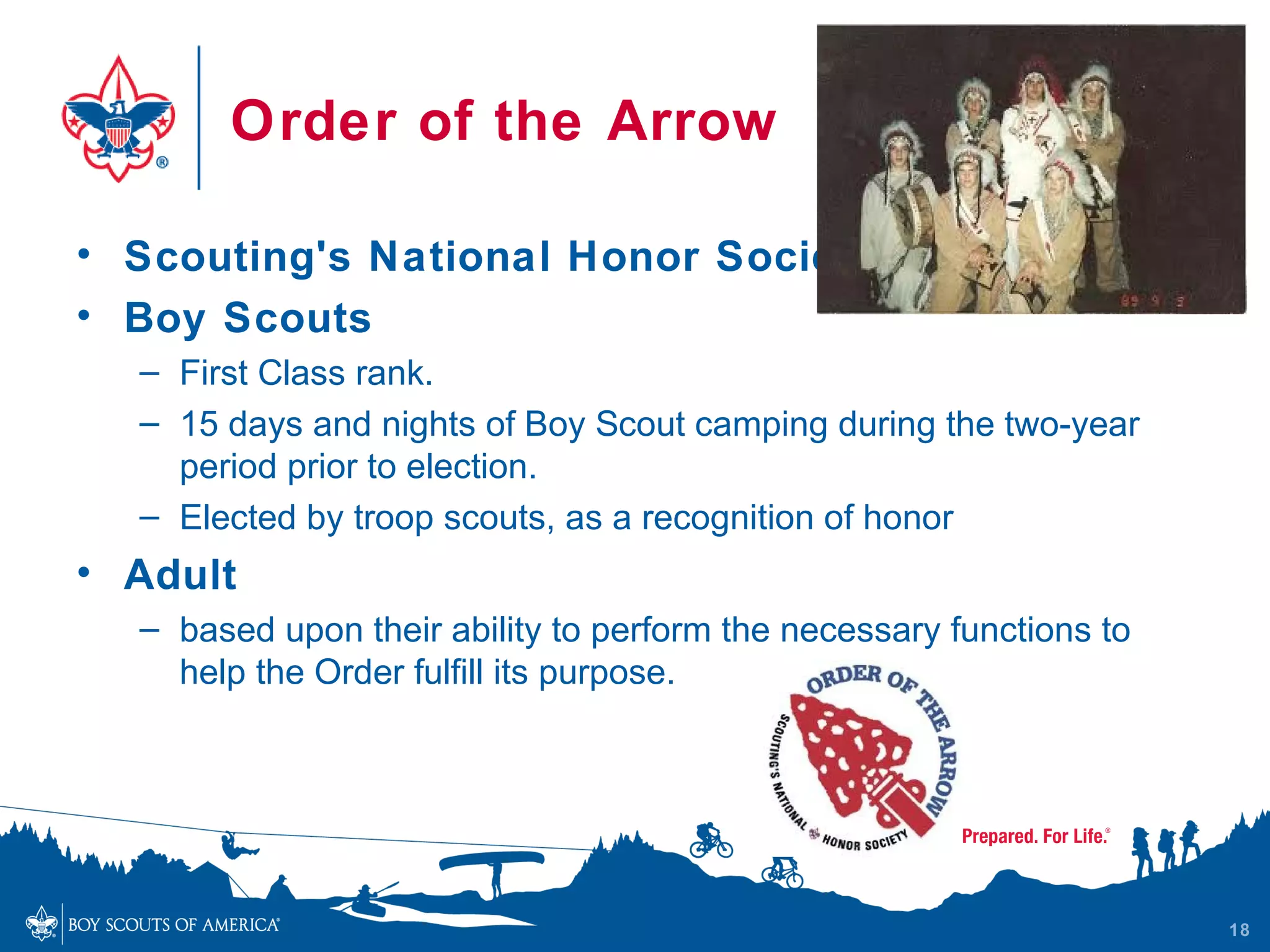 Order of the Arrow

• Scouting's National Honor Society
• Boy Scouts
  – First Class rank.
  – 15 days and nights of Boy Scout camping during the two-year
    period prior to election.
  – Elected by troop scouts, as a recognition of honor
• Adult
  – based upon their ability to perform the necessary functions to
    help the Order fulfill its purpose.




                                                                     18
 