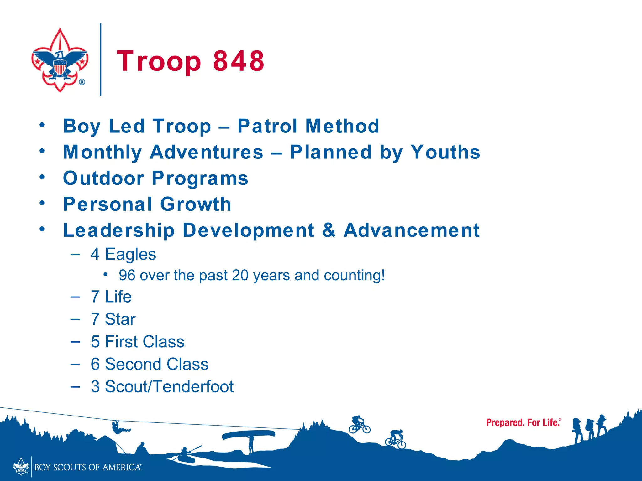 Troop 848

•   Boy Led Troop – Patrol Method
•   Monthly Adventures – Planned by Youths
•   Outdoor Programs
•   Personal Growth
•   Leadership Development & Advancement
    – 4 Eagles
         • 96 over the past 20 years and counting!
    –   7 Life
    –   7 Star
    –   5 First Class
    –   6 Second Class
    –   3 Scout/Tenderfoot
 
