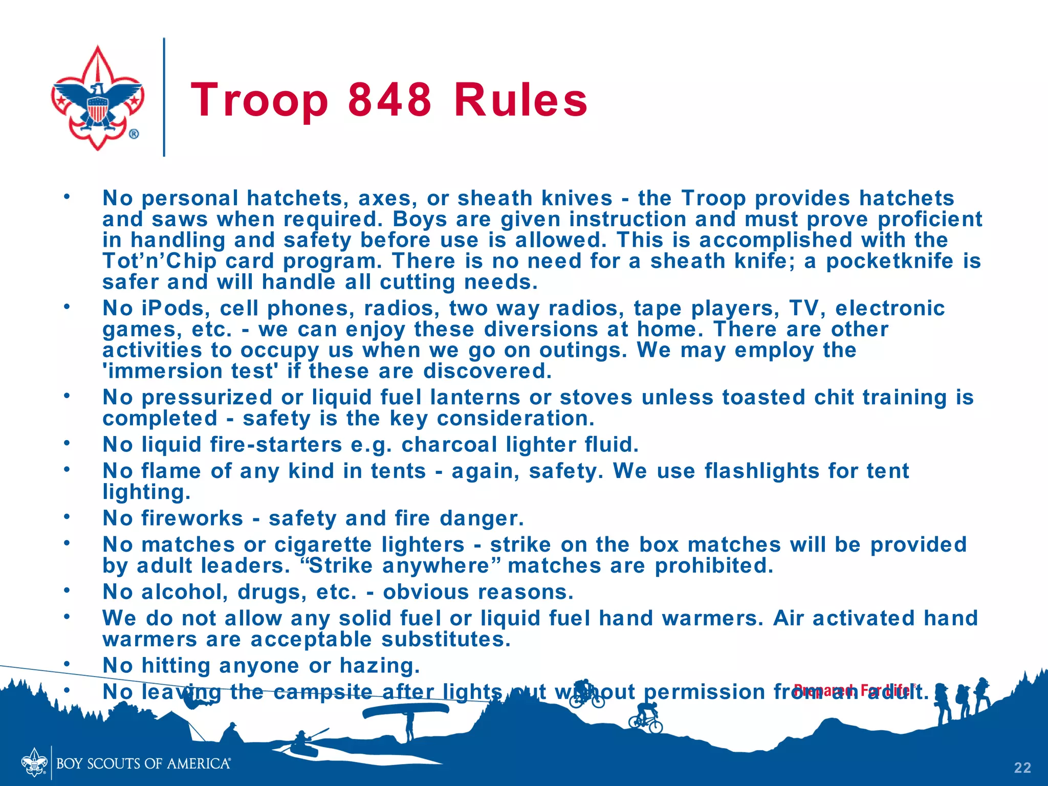 Troop 848 Rules
•   No personal hatchets, axes, or sheath knives - the Troop provides hatchets
    and saws when required. Boys are given instruction and must prove proficient
    in handling and safety before use is allowed. This is accomplished with the
    Tot’n’Chip card program. There is no need for a sheath knife; a pocketknife is
    safer and will handle all cutting needs.
•   No iPods, cell phones, radios, two way radios, tape players, TV, electronic
    games, etc. - we can enjoy these diversions at home. There are other
    activities to occupy us when we go on outings. We may employ the
    'immersion test' if these are discovered.
•   No pressurized or liquid fuel lanterns or stoves unless toasted chit training is
    completed - safety is the key consideration.
•   No liquid fire-starters e.g. charcoal lighter fluid.
•   No flame of any kind in tents - again, safety. We use flashlights for tent
    lighting.
•   No fireworks - safety and fire danger.
•   No matches or cigarette lighters - strike on the box matches will be provided
    by adult leaders. “Strike anywhere” matches are prohibited.
•   No alcohol, drugs, etc. - obvious reasons.
•   We do not allow any solid fuel or liquid fuel hand warmers. Air activated hand
    warmers are acceptable substitutes.
•   No hitting anyone or hazing.
•   No leaving the campsite after lights out without permission from an adult.


                                                                                       22
 