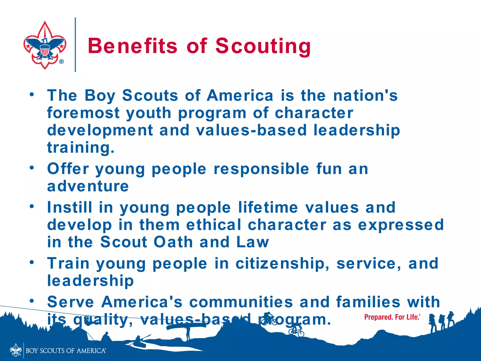 Benefits of Scouting

• The Boy Scouts of America is the nation's
  foremost youth program of character
  development and values-based leadership
  training.
• Offer young people responsible fun an
  adventure
• Instill in young people lifetime values and
  develop in them ethical character as expressed
  in the Scout Oath and Law
• Train young people in citizenship, service, and
  leadership
• Serve America's communities and families with
  its quality, values-based program.
 