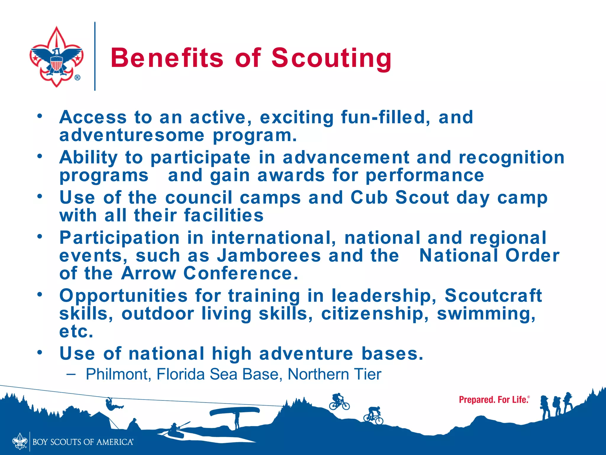 Benefits of Scouting

• Access to an active, exciting fun-filled, and
  adventuresome program.
• Ability to participate in advancement and recognition
  programs and gain awards for performance
• Use of the council camps and Cub Scout day camp
  with all their facilities
• Participation in international, national and regional
  events, such as Jamborees and the National Order
  of the Arrow Conference.
• Opportunities for training in leadership, Scoutcraft
  skills, outdoor living skills, citizenship, swimming,
  etc.
• Use of national high adventure bases.
   – Philmont, Florida Sea Base, Northern Tier
 