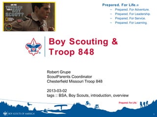 Prepared. For Life. ®
                                    –   Prepared. For Adventure.
                                    –   Prepared. For Leadership.
                                    –   Prepared. For Service.
                                    –   Prepared. For Learning.




 Boy Scouting &
 Troop 848

Robert Grupe
ScoutParents Coordinator
Chesterfield Missouri Troop 848

2013-03-02
tags :: BSA, Boy Scouts, introduction, overview



                                                                    1
 