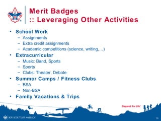 Merit Badges
        :: Leveraging Other Activities
• School Work
   – Assignments
   – Extra credit assignments
   – Academic competitions (science, writing,…)
• Extracurricular
   – Music: Band, Sports
   – Sports
   – Clubs: Theater, Debate
• Summer Camps / Fitness Clubs
   – BSA
   – Non-BSA
• Family Vacations & Trips



                                                  16
 