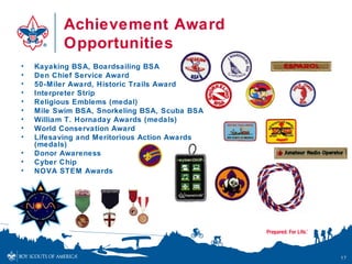 Achievement Award
          Opportunities
•   Kayaking BSA, Boardsailing BSA
•   Den Chief Service Award
•   50-Miler Award, Historic Trails Award
•   Interpreter Strip
•   Religious Emblems (medal)
•   Mile Swim BSA, Snorkeling BSA, Scuba BSA
•   William T. Hornaday Awards (medals)
•   World Conservation Award
•   Lifesaving and Meritorious Action Awards
    (medals)
•   Donor Awareness
•   Cyber Chip
•   NOVA STEM Awards




                                               17
 